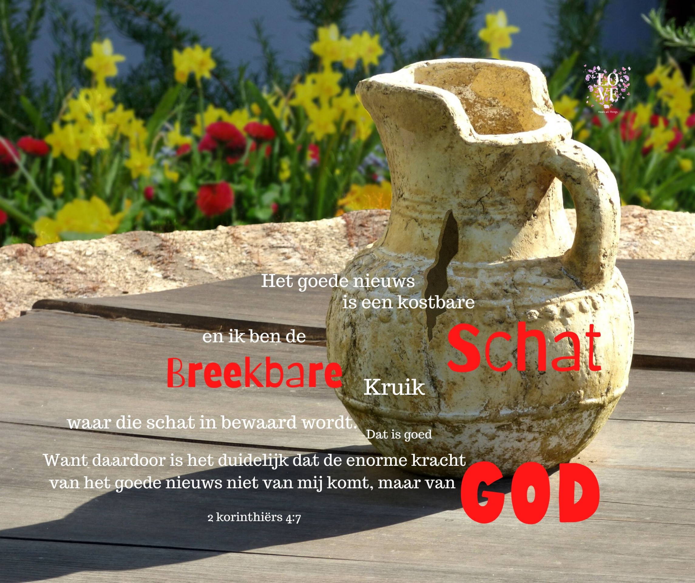 Het goede nieuws is een kostbare schat. En ik ben de breekbare kruik waar die schat in bewaard wordt. Dat is goed. Want daardoor is het duidelijk dat de enorme kracht van het goede nieuws niet van mij komt, maar van God. -- 2 Korintiers 4:7 (Bijbel in Gewone Taal)